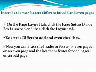 Insert headers or footers different for odd and even pages
 On the Page Layout tab, click the Page Setup Dialog
Box Launcher, and then click the Layout tab.
Select the Different odd and even check box.
Now you can insert the header or footer for even pages
on an even page and the header or footer for odd pages
on an odd page.
 