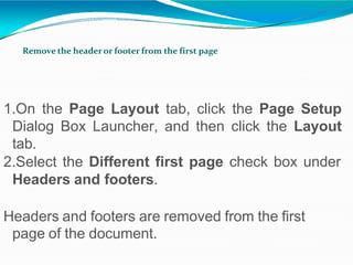 Remove the header or footer from the first page
1.On the Page Layout tab, click the Page Setup
Dialog Box Launcher, and then click the Layout
tab.
2.Select the Different first page check box under
Headers and footers.
Headers and footers are removed from the first
page of the document.
 