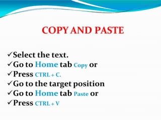 Select the text.
Go to Home tab Copy or
Press CTRL + C.
Go to the target position
Go to Home tab Paste or
Press CTRL + V
COPY AND PASTE
 