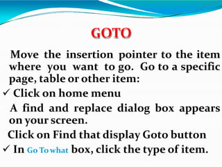 Move the insertion pointer to the item
where you want to go. Go to a specific
page, table or other item:
 Click on home menu
A find and replace dialog box appears
on your screen.
Click on Find that display Goto button
 In Go Towhat box, click the type of item.
GOTO
 