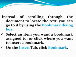 Instead of scrolling through the
document to locate the text, you can
go to it by using the Bookmark dialog
box.
 Select an item you want a bookmark
assigned to, or click where you want
to insert a bookmark.
 On the Insert Tab, click Bookmark.
 