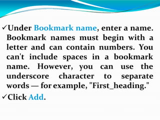 Under Bookmark name, enter a name.
Bookmark names must begin with a
letter and can contain numbers. You
can't include spaces in
name. However, you use the
underscore character
a bookmark
can
to separate
words — for example, "First_heading."
Click Add.
 