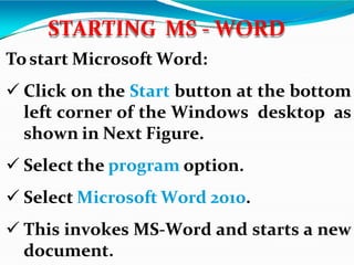 Tostart Microsoft Word:
 Click on the Start button at the bottom
left corner of the Windows desktop as
shown in Next Figure.
 Select the program option.
 Select Microsoft Word 2010.
 This invokes MS-Word and starts a new
document.
STARTING MS - WORD
 
