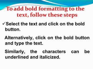 Toadd bold formatting to the
text, follow these steps
Select the text and click on the bold
button.
Alternatively, click on the bold button
and type the text.
Similarly, the characters can be
underlined and italicized.
 