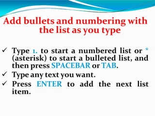 Add bullets and numbering with
the list as you type
 Type 1. to start a numbered list or *
(asterisk) to start a bulleted list, and
then press SPACEBAR or TAB.
 Type any text you want.
 Press ENTER to add the next list
item.
 