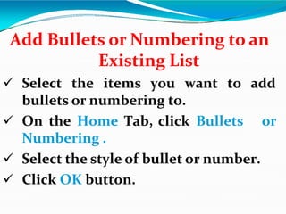 Add Bullets or Numbering to an
Existing List
 Select the items you want to add
bullets or numbering to.
 On the Home Tab, click Bullets or
Numbering .
 Select the style of bullet or number.
 Click OK button.
 