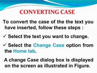 CONVERTING CASE
To convert the case of the the text you
have inserted, follow these steps :
 Select the text you want to change.
 Select the Change Case option from
the Home tab.
A change Case dialog box is displayed
on the screen as illustrated in Figure.
 