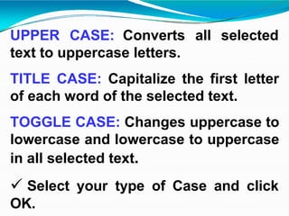 UPPER CASE: Converts all selected
text to uppercase letters.
TITLE CASE: Capitalize the first letter
of each word of the selected text.
TOGGLE CASE: Changes uppercase to
lowercase and lowercase to uppercase
in all selected text.
 Select your type of Case and click
OK.
 