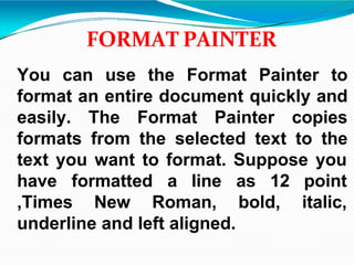 FORMAT PAINTER
You can use the Format Painter to
format an entire document quickly and
easily. The Format Painter copies
formats from the selected text to the
text you want to format. Suppose you
have formatted a line as 12 point
italic,
,Times New Roman, bold,
underline and left aligned.
 