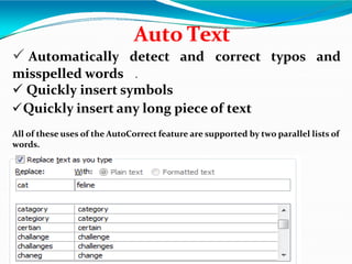Auto Text
 Automatically detect and correct typos and
misspelled words .
 Quickly insert symbols
Quickly insert any long piece of text
All of these uses of the AutoCorrect feature are supported by two parallel lists of
words.
 