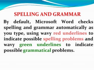 SPELLING AND GRAMMAR
By default, Microsoft Word checks
spelling and grammar automatically as
you type, using wavy red underlines to
indicate possible spelling problems and
wavy green underlines to indicate
possible grammatical problems.
 