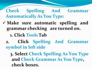 Check Spelling And Grammar
Automatically As You Type:
 Make sure automatic spelling and
are turned on.
grammar checking
1. Click Tools Tab
2. Click Spelling And Grammar
symbol in left side
3. Select Check Spelling As You Type
and Check Grammar As You Type,
check boxes.
 