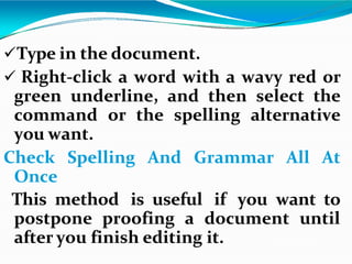 Type in the document.
 Right-click a word with a wavy red or
green underline, and then select the
command or the spelling alternative
you want.
Check Spelling And Grammar All At
Once
This method is useful if you want to
postpone proofing a document until
after you finish editing it.
 