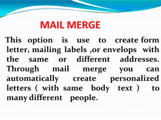 MAIL MERGE
This option is use to create form
letter, mailing labels ,or envelops with
the same addresses.
or different
Through mail merge you can
automatically create personalized
letters ( with same body text ) to
many different people.
 