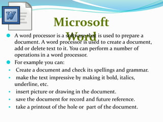 Microsoft
Word
⚫ A word processor is a software that is used to prepare a
document. A word processor is used to create a document,
add or delete text to it. You can perform a number of
operations in a word processor.
⚫ For example you can:
▪ Create a document and check its spellings and grammar.
▪ make the text impressive by making it bold, italics,
underline, etc.
▪ insert picture or drawing in the document.
▪ save the document for record and future reference.
▪ take a printout of the hole or part of the document.
 