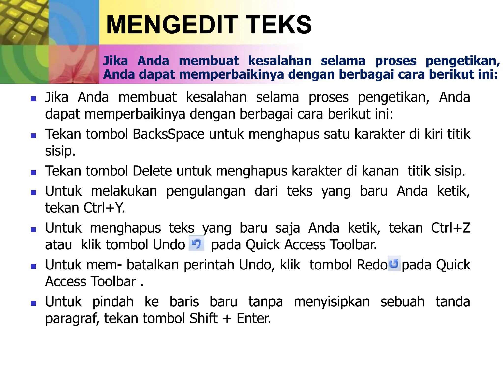 MENGEDIT TEKS
Jika Anda membuat kesalahan selama proses pengetikan,
Anda dapat memperbaikinya dengan berbagai cara berikut ini:
 Jika Anda membuat kesalahan selama proses pengetikan, Anda
dapat memperbaikinya dengan berbagai cara berikut ini:
 Tekan tombol BacksSpace untuk menghapus satu karakter di kiri titik
sisip.
 Tekan tombol Delete untuk menghapus karakter di kanan titik sisip.
 Untuk melakukan pengulangan dari teks yang baru Anda ketik,
tekan Ctrl+Y.
 Untuk menghapus teks yang baru saja Anda ketik, tekan Ctrl+Z
atau klik tombol Undo pada Quick Access Toolbar.
 Untuk mem- batalkan perintah Undo, klik tombol Redo pada Quick
Access Toolbar .
 Untuk pindah ke baris baru tanpa menyisipkan sebuah tanda
paragraf, tekan tombol Shift + Enter.
 