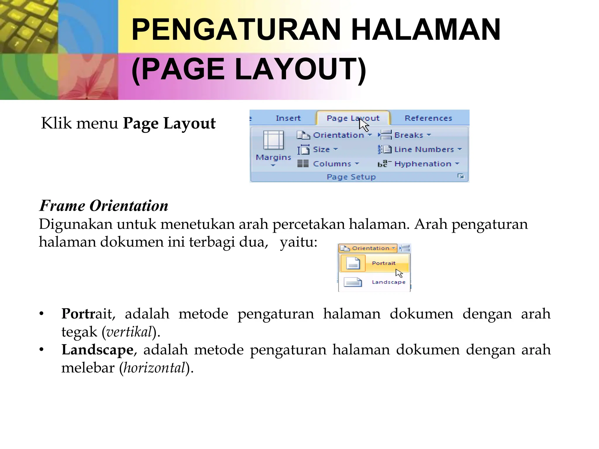 PENGATURAN HALAMAN
(PAGE LAYOUT)
Klik menu Page Layout
Frame Orientation
Digunakan untuk menetukan arah percetakan halaman. Arah pengaturan
halaman dokumen ini terbagi dua, yaitu:
• Portrait, adalah metode pengaturan halaman dokumen dengan arah
tegak (vertikal).
• Landscape, adalah metode pengaturan halaman dokumen dengan arah
melebar (horizontal).
 