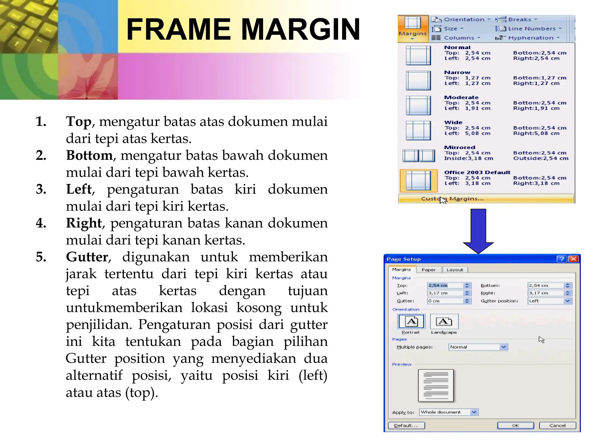 FRAME MARGIN
1. Top, mengatur batas atas dokumen mulai
dari tepi atas kertas.
2. Bottom, mengatur batas bawah dokumen
mulai dari tepi bawah kertas.
3. Left, pengaturan batas kiri dokumen
mulai dari tepi kiri kertas.
4. Right, pengaturan batas kanan dokumen
mulai dari tepi kanan kertas.
5. Gutter, digunakan untuk memberikan
jarak tertentu dari tepi kiri kertas atau
tepi atas kertas dengan tujuan
untukmemberikan lokasi kosong untuk
penjilidan. Pengaturan posisi dari gutter
ini kita tentukan pada bagian pilihan
Gutter position yang menyediakan dua
alternatif posisi, yaitu posisi kiri (left)
atau atas (top).
 