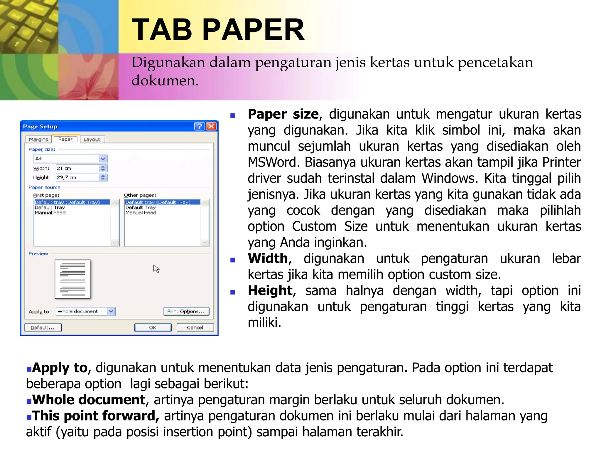 TAB PAPER
 Paper size, digunakan untuk mengatur ukuran kertas
yang digunakan. Jika kita klik simbol ini, maka akan
muncul sejumlah ukuran kertas yang disediakan oleh
MSWord. Biasanya ukuran kertas akan tampil jika Printer
driver sudah terinstal dalam Windows. Kita tinggal pilih
jenisnya. Jika ukuran kertas yang kita gunakan tidak ada
yang cocok dengan yang disediakan maka pilihlah
option Custom Size untuk menentukan ukuran kertas
yang Anda inginkan.
 Width, digunakan untuk pengaturan ukuran lebar
kertas jika kita memilih option custom size.
 Height, sama halnya dengan width, tapi option ini
digunakan untuk pengaturan tinggi kertas yang kita
miliki.
Apply to, digunakan untuk menentukan data jenis pengaturan. Pada option ini terdapat
beberapa option lagi sebagai berikut:
Whole document, artinya pengaturan margin berlaku untuk seluruh dokumen.
This point forward, artinya pengaturan dokumen ini berlaku mulai dari halaman yang
aktif (yaitu pada posisi insertion point) sampai halaman terakhir.
Digunakan dalam pengaturan jenis kertas untuk pencetakan
dokumen.
 