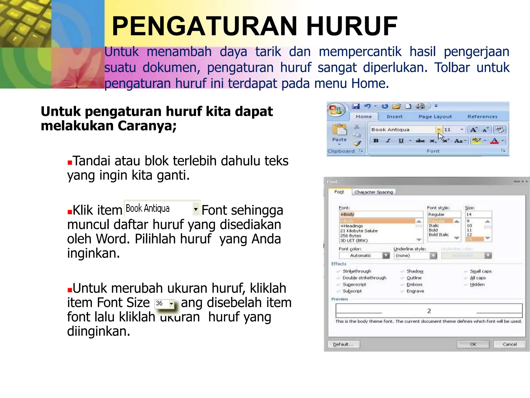 PENGATURAN HURUF
Untuk menambah daya tarik dan mempercantik hasil pengerjaan
suatu dokumen, pengaturan huruf sangat diperlukan. Tolbar untuk
pengaturan huruf ini terdapat pada menu Home.
Untuk pengaturan huruf kita dapat
melakukan Caranya;
Tandai atau blok terlebih dahulu teks
yang ingin kita ganti.
Klik item Font sehingga
muncul daftar huruf yang disediakan
oleh Word. Pilihlah huruf yang Anda
inginkan.
Untuk merubah ukuran huruf, kliklah
item Font Size yang disebelah item
font lalu kliklah ukuran huruf yang
diinginkan.
 
