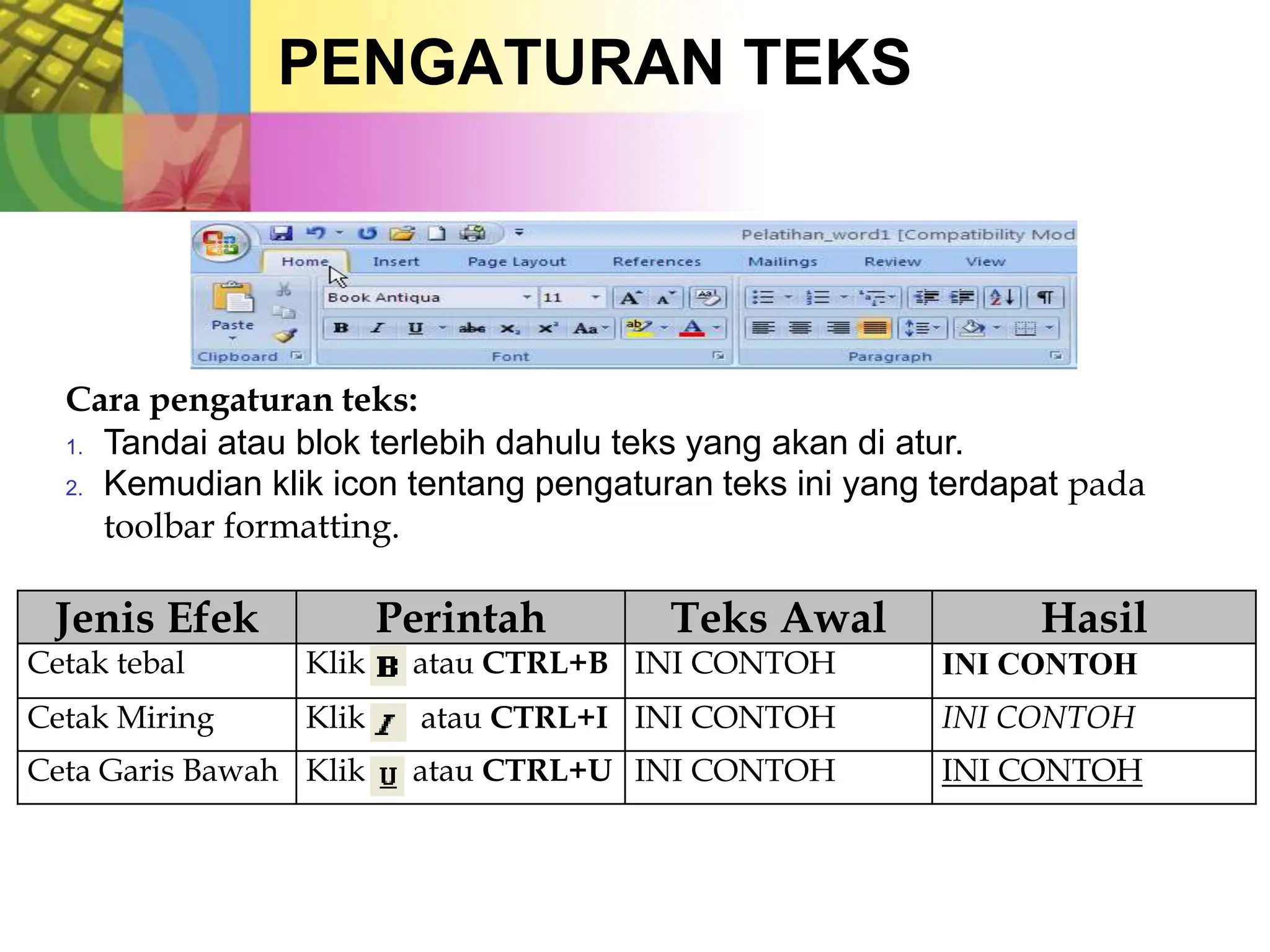 PENGATURAN TEKS
Cara pengaturan teks:
1. Tandai atau blok terlebih dahulu teks yang akan di atur.
2. Kemudian klik icon tentang pengaturan teks ini yang terdapat pada
toolbar formatting.
Jenis Efek Perintah Teks Awal Hasil
Cetak tebal Klik atau CTRL+B INI CONTOH INI CONTOH
Cetak Miring Klik atau CTRL+I INI CONTOH INI CONTOH
Ceta Garis Bawah Klik atau CTRL+U INI CONTOH INI CONTOH
 
