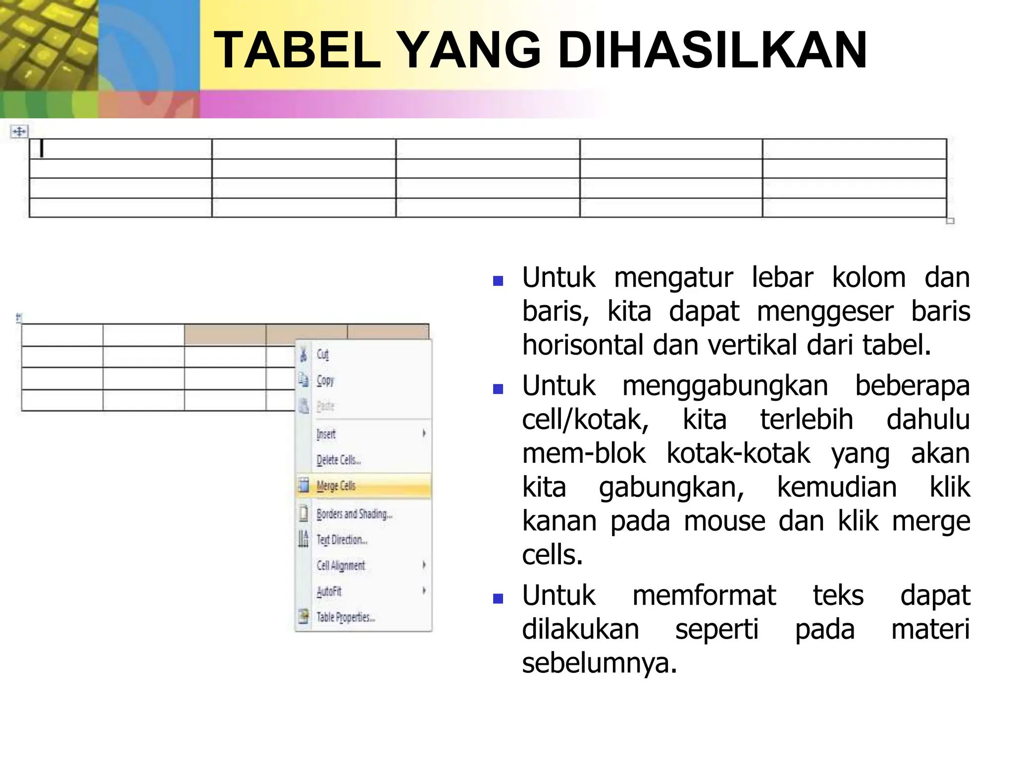 TABEL YANG DIHASILKAN
 Untuk mengatur lebar kolom dan
baris, kita dapat menggeser baris
horisontal dan vertikal dari tabel.
 Untuk menggabungkan beberapa
cell/kotak, kita terlebih dahulu
mem-blok kotak-kotak yang akan
kita gabungkan, kemudian klik
kanan pada mouse dan klik merge
cells.
 Untuk memformat teks dapat
dilakukan seperti pada materi
sebelumnya.
 