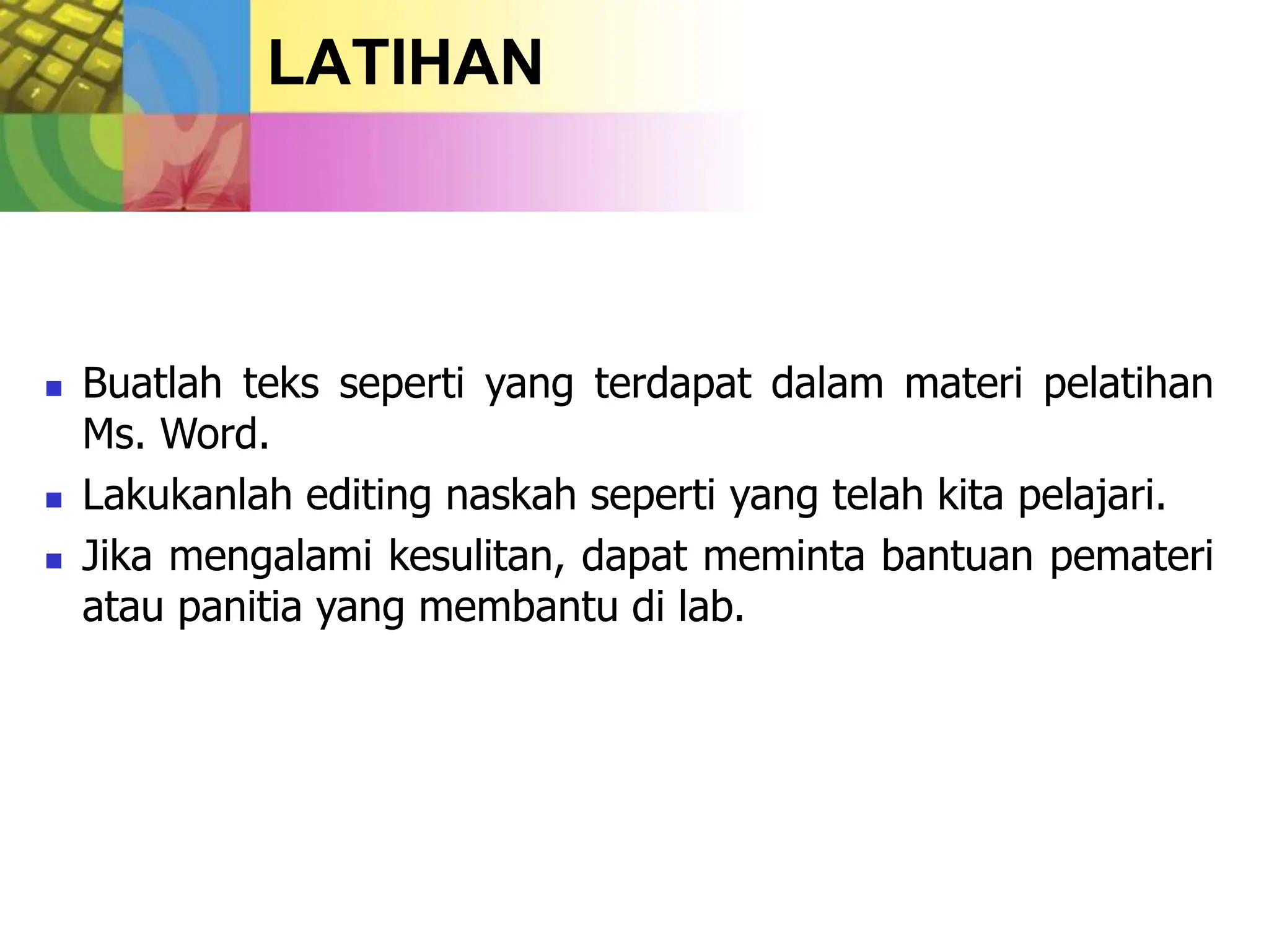 LATIHAN
 Buatlah teks seperti yang terdapat dalam materi pelatihan
Ms. Word.
 Lakukanlah editing naskah seperti yang telah kita pelajari.
 Jika mengalami kesulitan, dapat meminta bantuan pemateri
atau panitia yang membantu di lab.
 