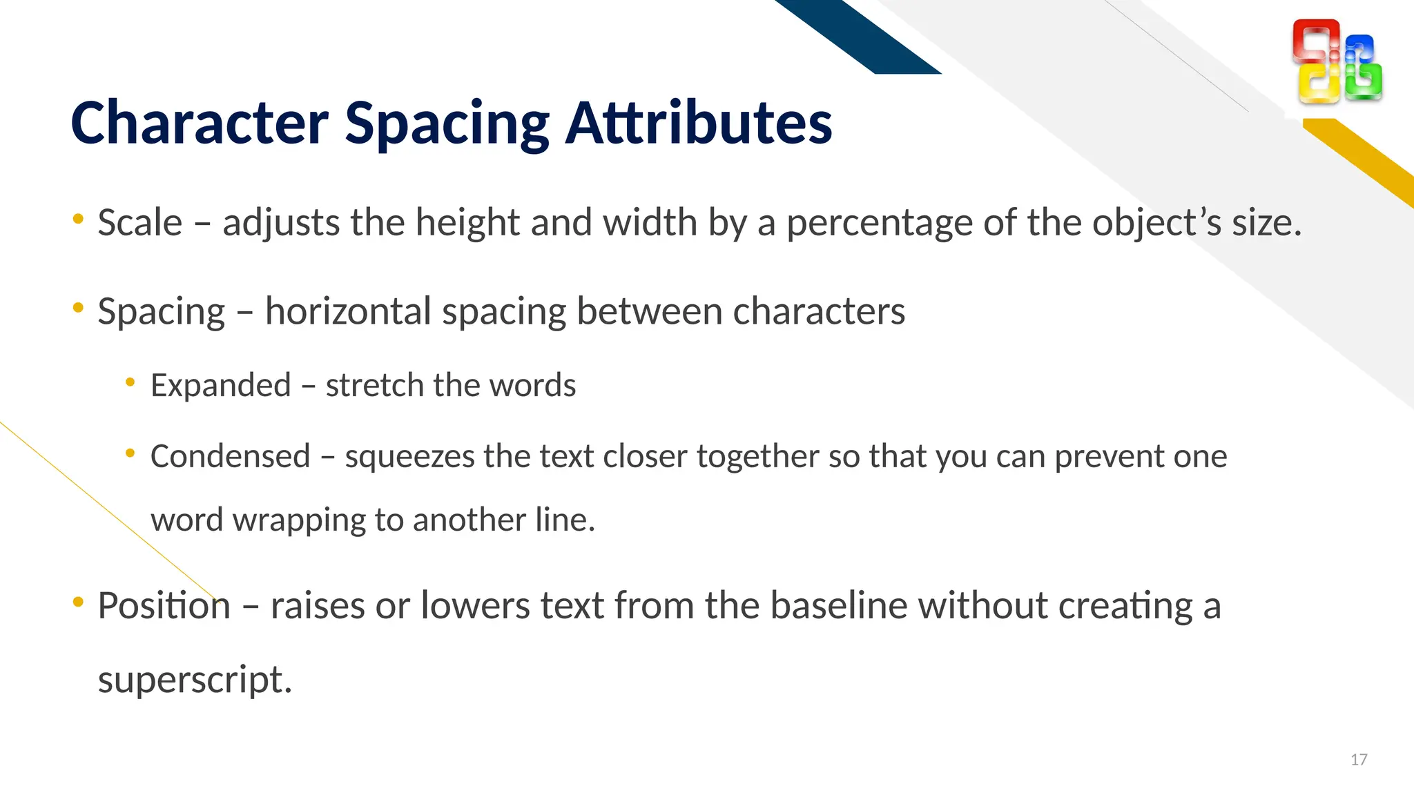 FR
• Scale – adjusts the height and width by a percentage of the object’s size.
• Spacing – horizontal spacing between characters
• Expanded – stretch the words
• Condensed – squeezes the text closer together so that you can prevent one
word wrapping to another line.
• Position – raises or lowers text from the baseline without creating a
superscript.
17
Character Spacing Attributes
 