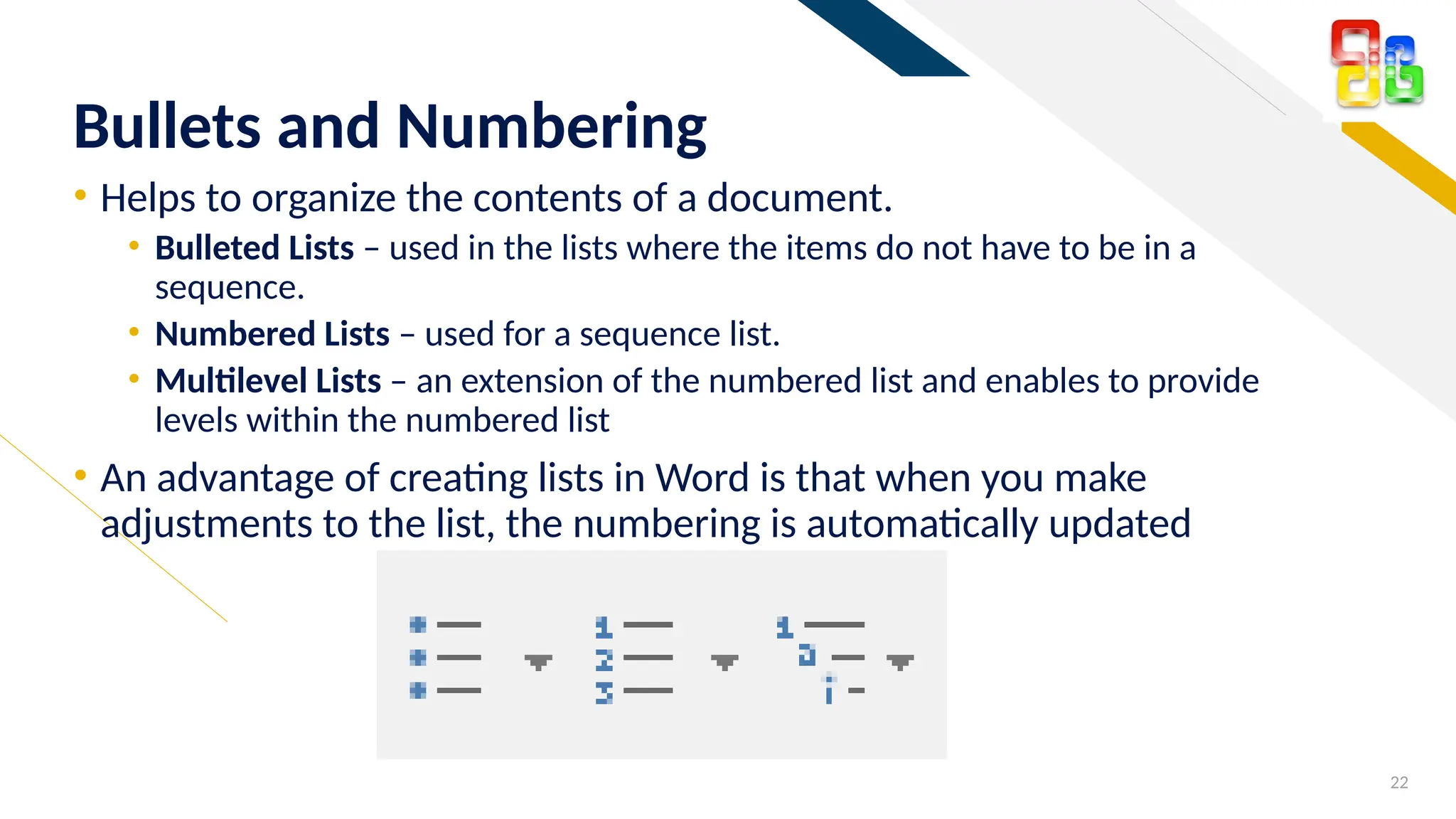 FR
• Helps to organize the contents of a document.
• Bulleted Lists – used in the lists where the items do not have to be in a
sequence.
• Numbered Lists – used for a sequence list.
• Multilevel Lists – an extension of the numbered list and enables to provide
levels within the numbered list
• An advantage of creating lists in Word is that when you make
adjustments to the list, the numbering is automatically updated
22
Bullets and Numbering
 