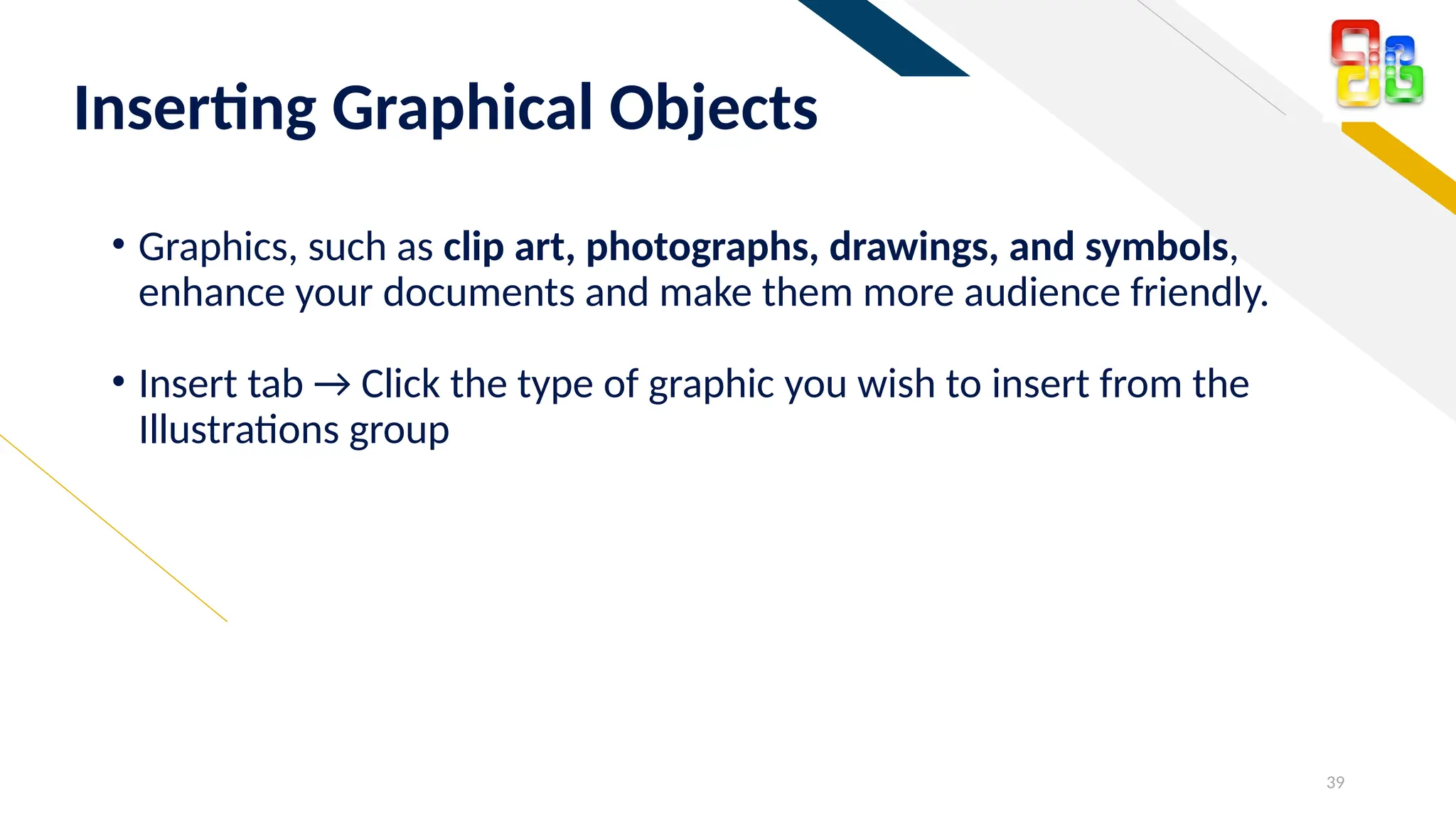 FR
Inserting Graphical Objects
• Graphics, such as clip art, photographs, drawings, and symbols,
enhance your documents and make them more audience friendly.
• Insert tab → Click the type of graphic you wish to insert from the
Illustrations group
39
 