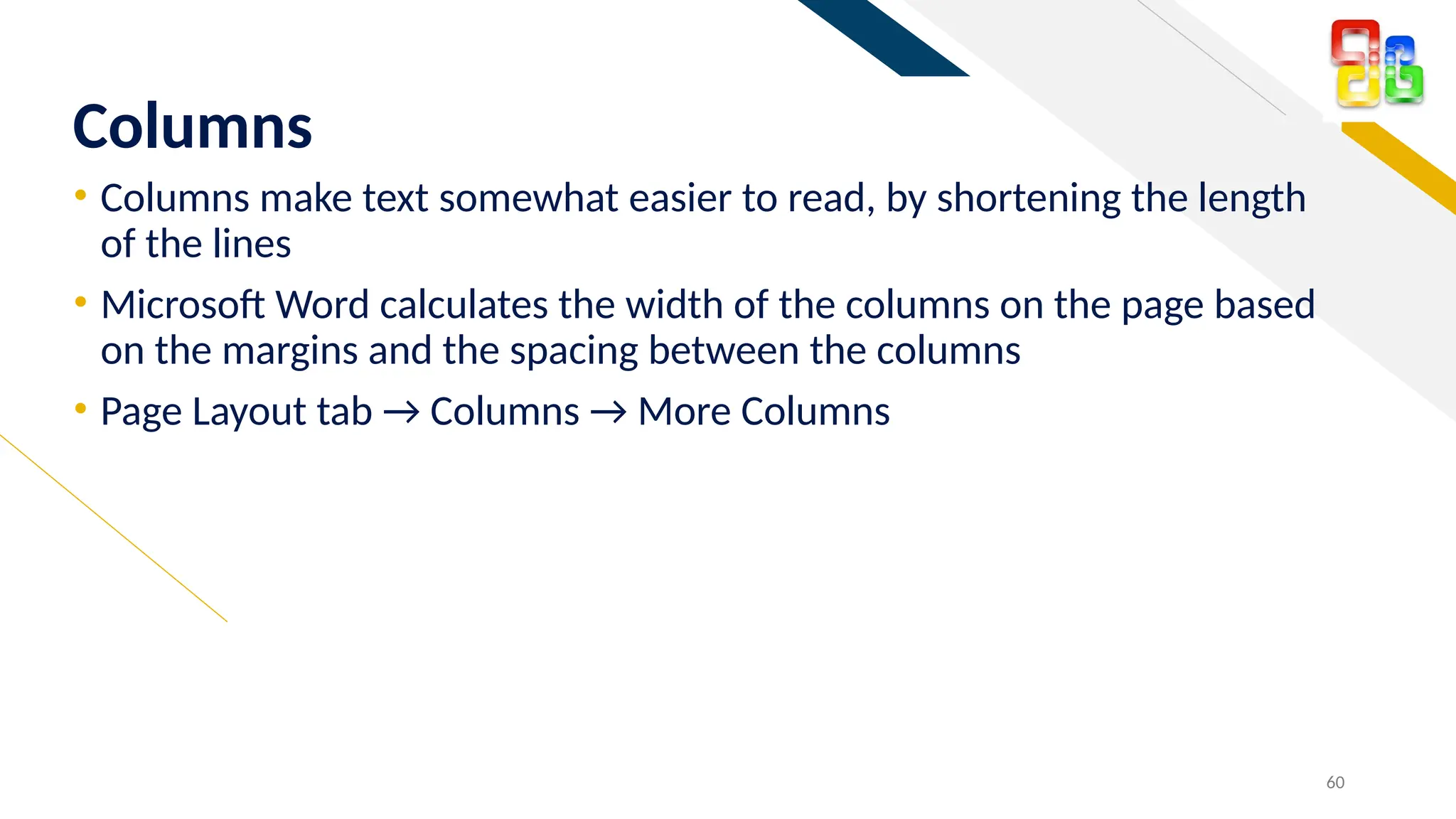 FR
• Columns make text somewhat easier to read, by shortening the length
of the lines
• Microsoft Word calculates the width of the columns on the page based
on the margins and the spacing between the columns
• Page Layout tab → Columns → More Columns
60
Columns
 