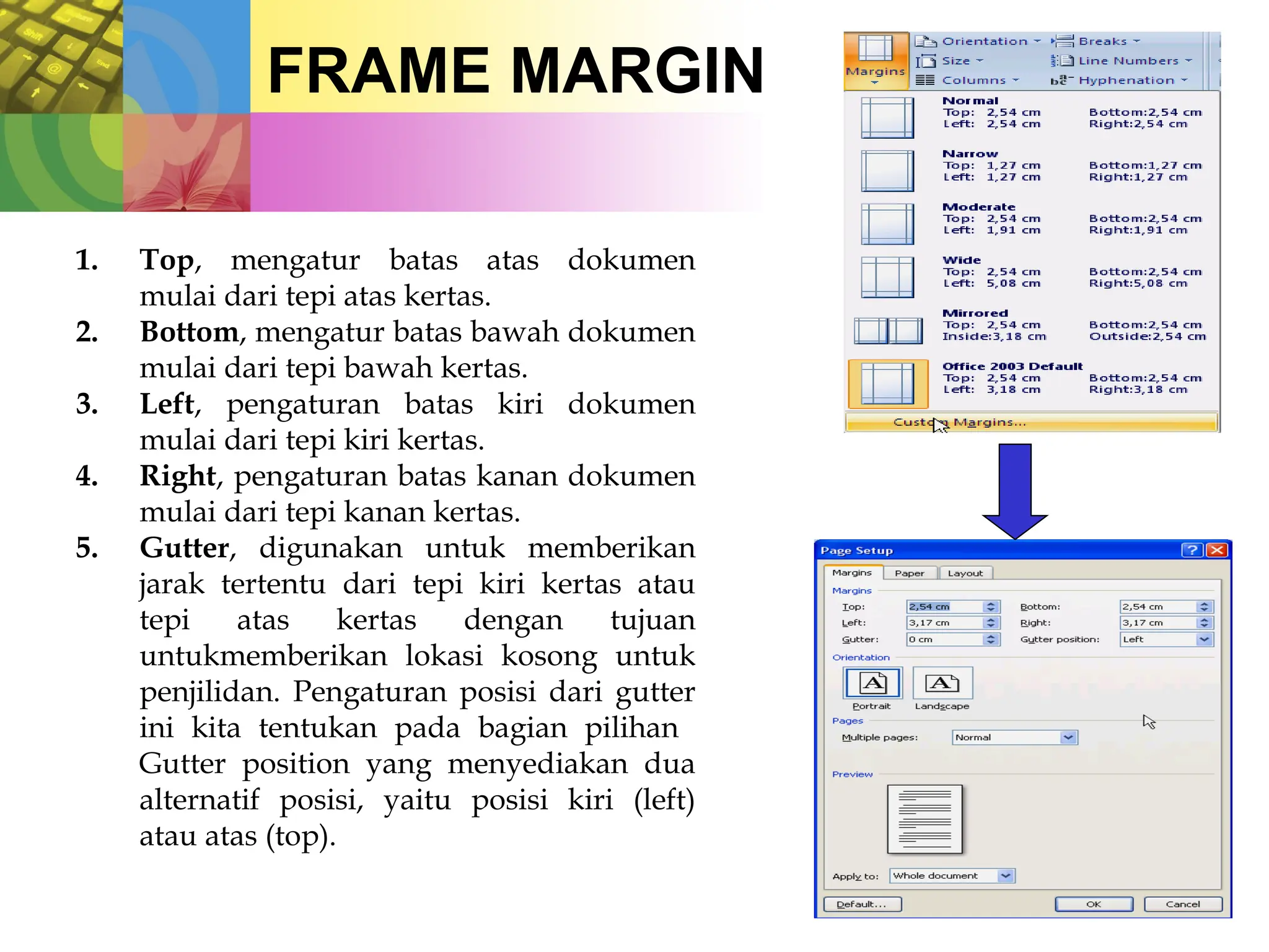 FRAME MARGIN
1. Top, mengatur batas atas dokumen
mulai dari tepi atas kertas.
2. Bottom, mengatur batas bawah dokumen
mulai dari tepi bawah kertas.
3. Left, pengaturan batas kiri dokumen
mulai dari tepi kiri kertas.
4. Right, pengaturan batas kanan dokumen
mulai dari tepi kanan kertas.
5. Gutter, digunakan untuk memberikan
jarak tertentu dari tepi kiri kertas atau
tepi atas kertas dengan tujuan
untukmemberikan lokasi kosong untuk
penjilidan. Pengaturan posisi dari gutter
ini kita tentukan pada bagian pilihan
Gutter position yang menyediakan dua
alternatif posisi, yaitu posisi kiri (left)
atau atas (top).
 