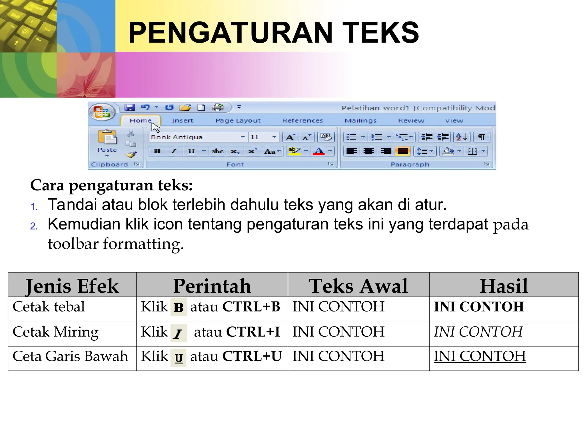 PENGATURAN TEKS
Cara pengaturan teks:
1. Tandai atau blok terlebih dahulu teks yang akan di atur.
2. Kemudian klik icon tentang pengaturan teks ini yang terdapat pada
toolbar formatting.
Jenis Efek Perintah Teks Awal Hasil
Cetak tebal Klik atau CTRL+B INI CONTOH INI CONTOH
Cetak Miring Klik atau CTRL+I INI CONTOH INI CONTOH
Ceta Garis Bawah Klik atau CTRL+U INI CONTOH INI CONTOH
 