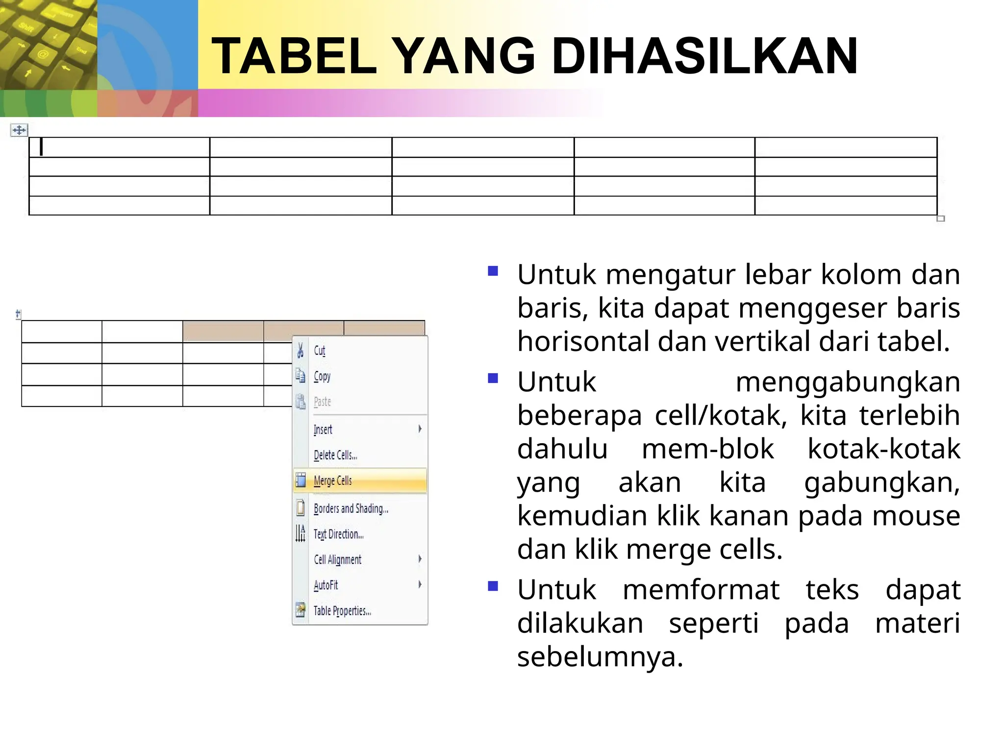 TABEL YANG DIHASILKAN
 Untuk mengatur lebar kolom dan
baris, kita dapat menggeser baris
horisontal dan vertikal dari tabel.
 Untuk menggabungkan
beberapa cell/kotak, kita terlebih
dahulu mem-blok kotak-kotak
yang akan kita gabungkan,
kemudian klik kanan pada mouse
dan klik merge cells.
 Untuk memformat teks dapat
dilakukan seperti pada materi
sebelumnya.
 