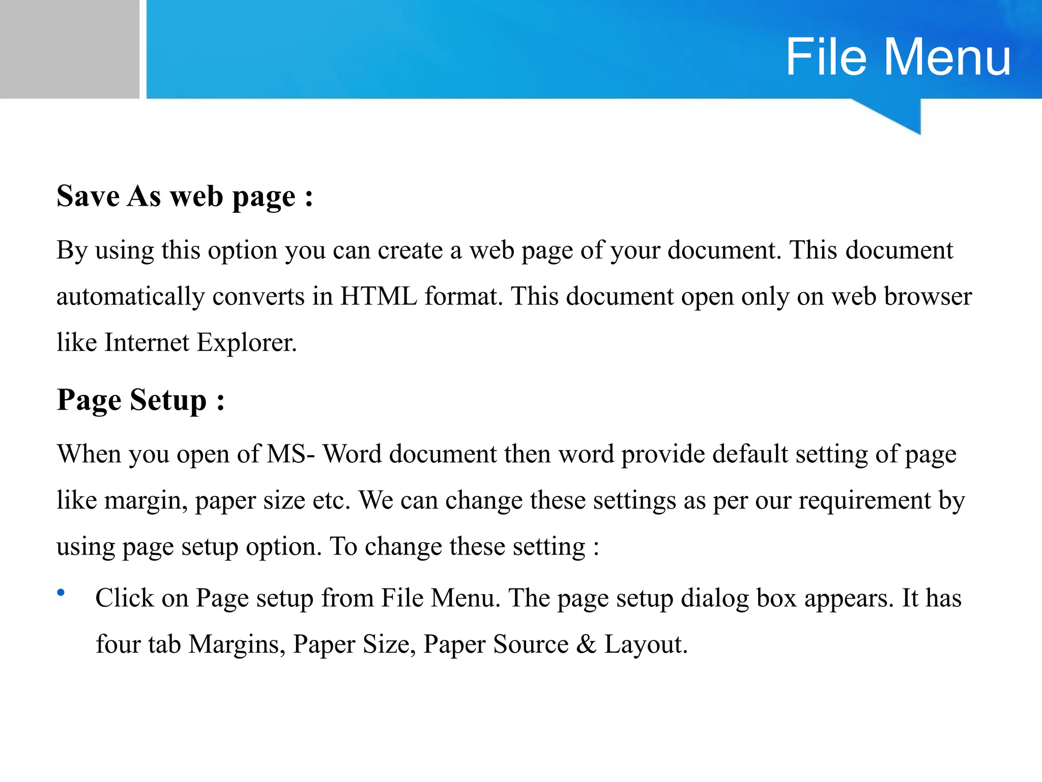 File Menu
Save As web page :
By using this option you can create a web page of your document. This document
automatically converts in HTML format. This document open only on web browser
like Internet Explorer.
Page Setup :
When you open of MS- Word document then word provide default setting of page
like margin, paper size etc. We can change these settings as per our requirement by
using page setup option. To change these setting :
• Click on Page setup from File Menu. The page setup dialog box appears. It has
four tab Margins, Paper Size, Paper Source & Layout.
 