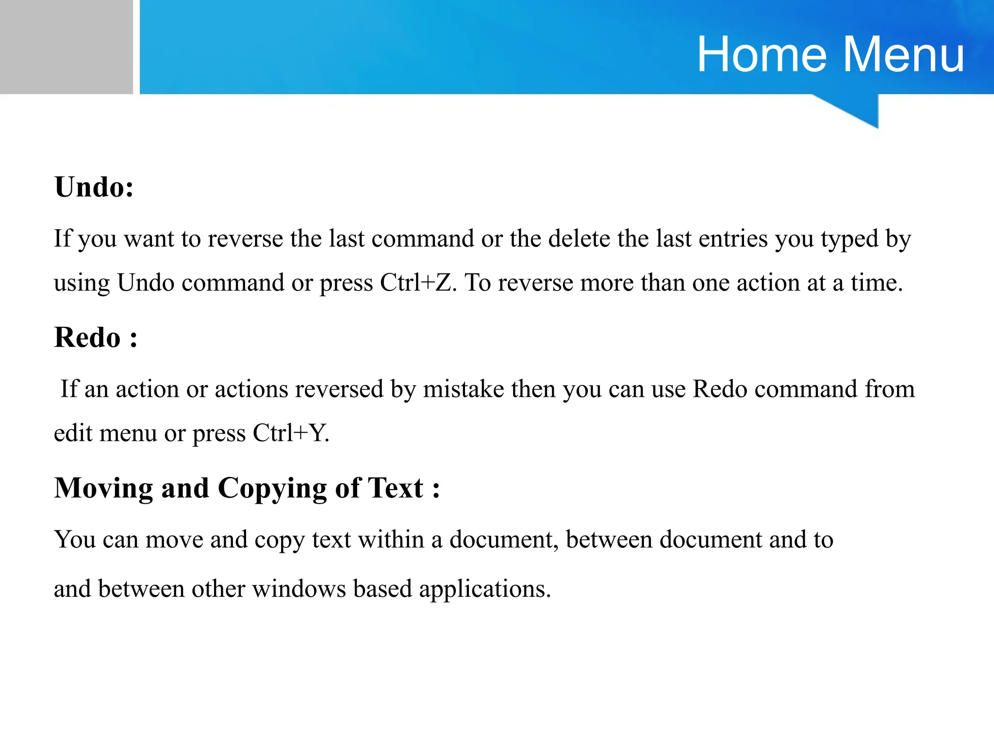 Home Menu
Undo:
If you want to reverse the last command or the delete the last entries you typed by
using Undo command or press Ctrl+Z. To reverse more than one action at a time.
Redo :
If an action or actions reversed by mistake then you can use Redo command from
edit menu or press Ctrl+Y.
Moving and Copying of Text :
You can move and copy text within a document, between document and to
and between other windows based applications.
 