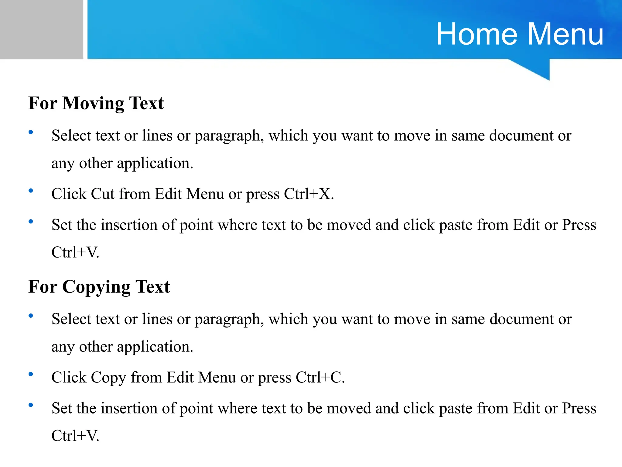 Home Menu
For Moving Text
• Select text or lines or paragraph, which you want to move in same document or
any other application.
• Click Cut from Edit Menu or press Ctrl+X.
• Set the insertion of point where text to be moved and click paste from Edit or Press
Ctrl+V.
For Copying Text
• Select text or lines or paragraph, which you want to move in same document or
any other application.
• Click Copy from Edit Menu or press Ctrl+C.
• Set the insertion of point where text to be moved and click paste from Edit or Press
Ctrl+V.
 