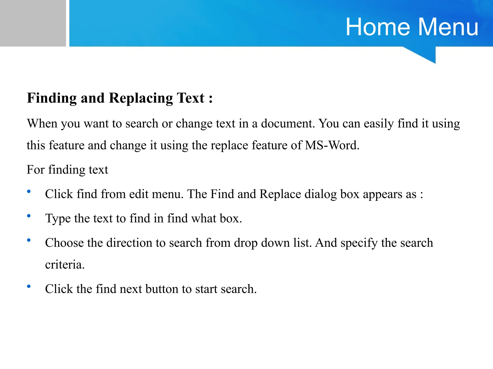 Home Menu
Finding and Replacing Text :
When you want to search or change text in a document. You can easily find it using
this feature and change it using the replace feature of MS-Word.
For finding text
• Click find from edit menu. The Find and Replace dialog box appears as :
• Type the text to find in find what box.
• Choose the direction to search from drop down list. And specify the search
criteria.
• Click the find next button to start search.
 
