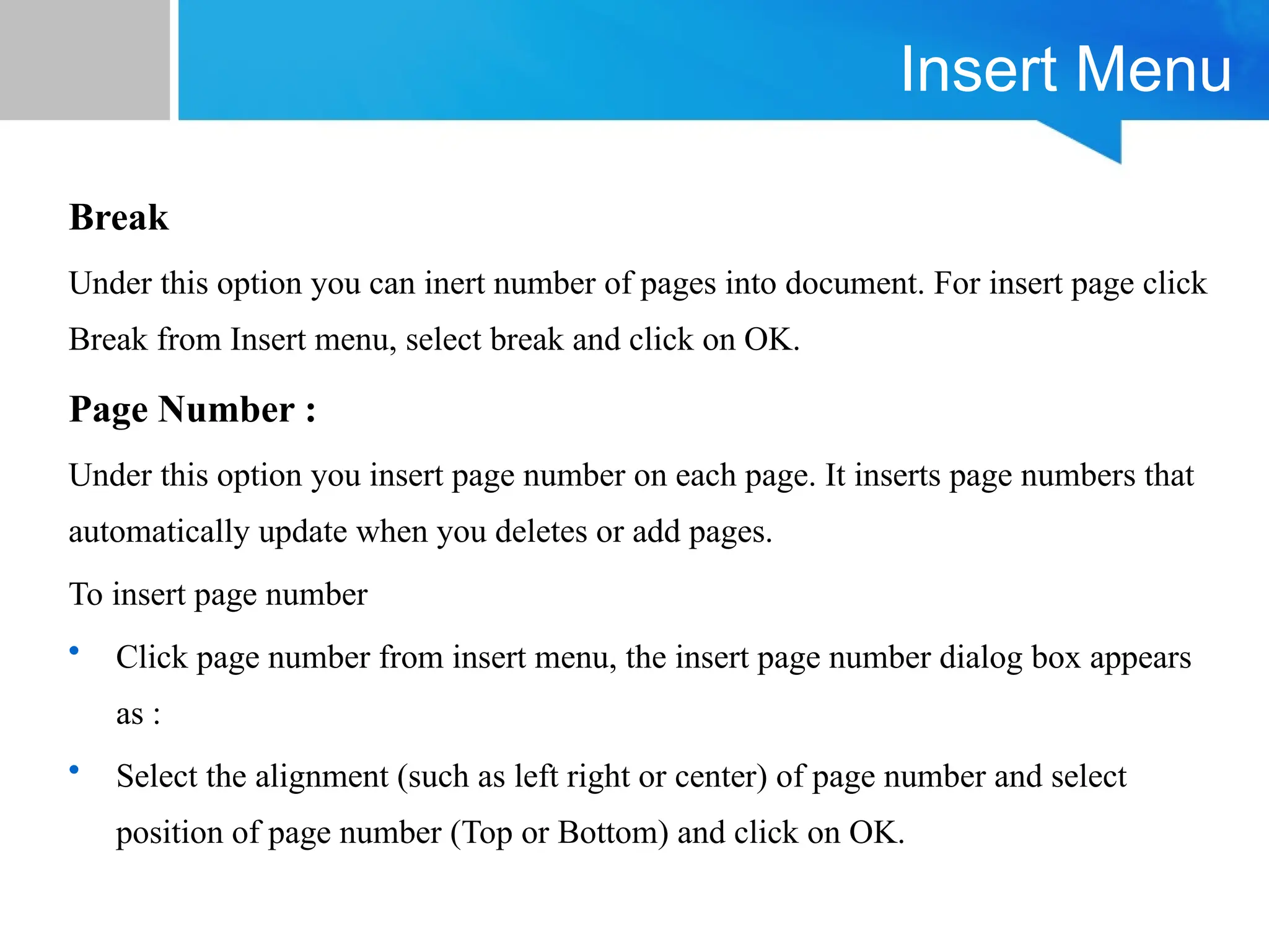 Insert Menu
Break
Under this option you can inert number of pages into document. For insert page click
Break from Insert menu, select break and click on OK.
Page Number :
Under this option you insert page number on each page. It inserts page numbers that
automatically update when you deletes or add pages.
To insert page number
• Click page number from insert menu, the insert page number dialog box appears
as :
• Select the alignment (such as left right or center) of page number and select
position of page number (Top or Bottom) and click on OK.
 