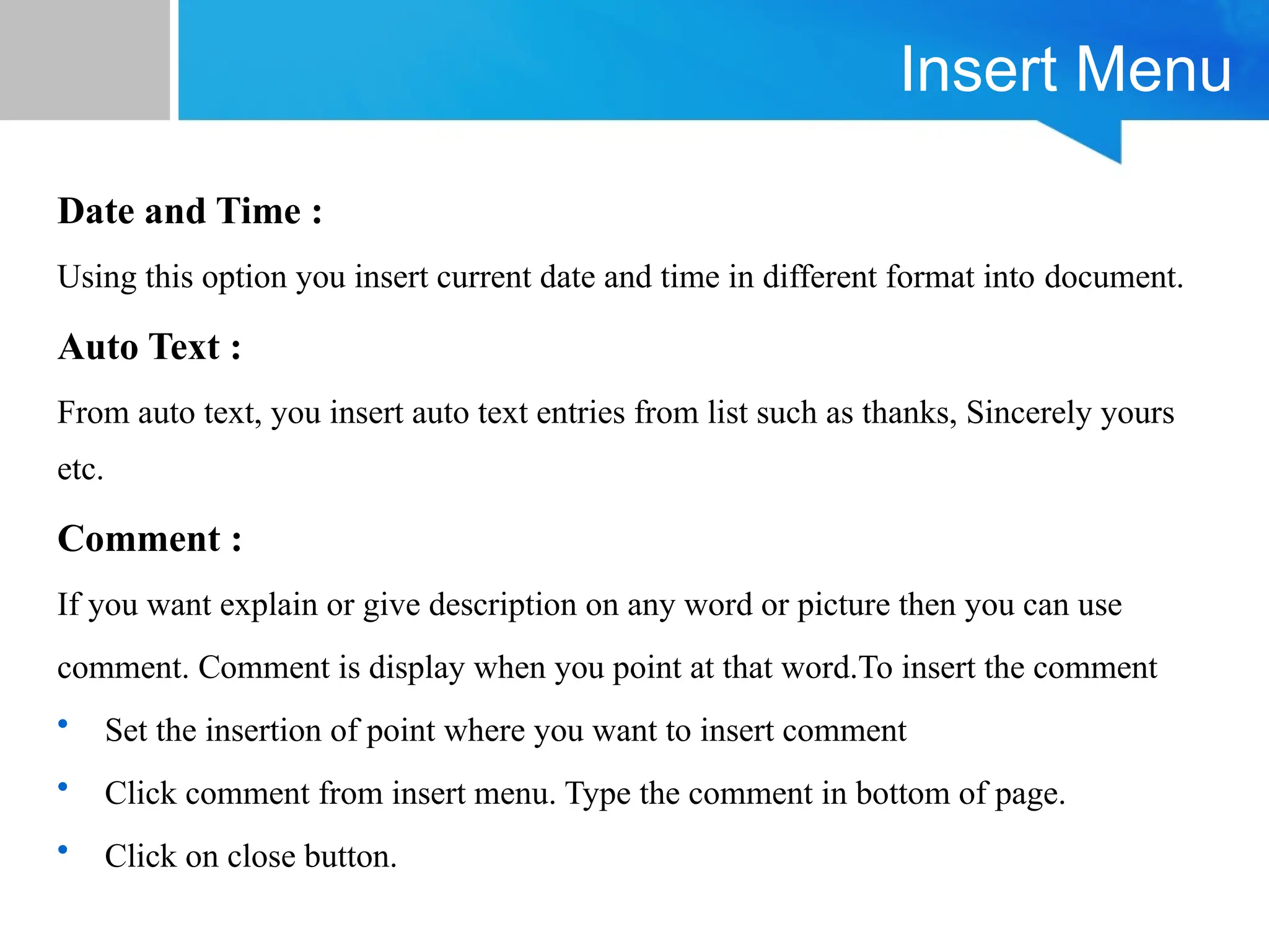 Insert Menu
Date and Time :
Using this option you insert current date and time in different format into document.
Auto Text :
From auto text, you insert auto text entries from list such as thanks, Sincerely yours
etc.
Comment :
If you want explain or give description on any word or picture then you can use
comment. Comment is display when you point at that word.To insert the comment
• Set the insertion of point where you want to insert comment
• Click comment from insert menu. Type the comment in bottom of page.
• Click on close button.
 