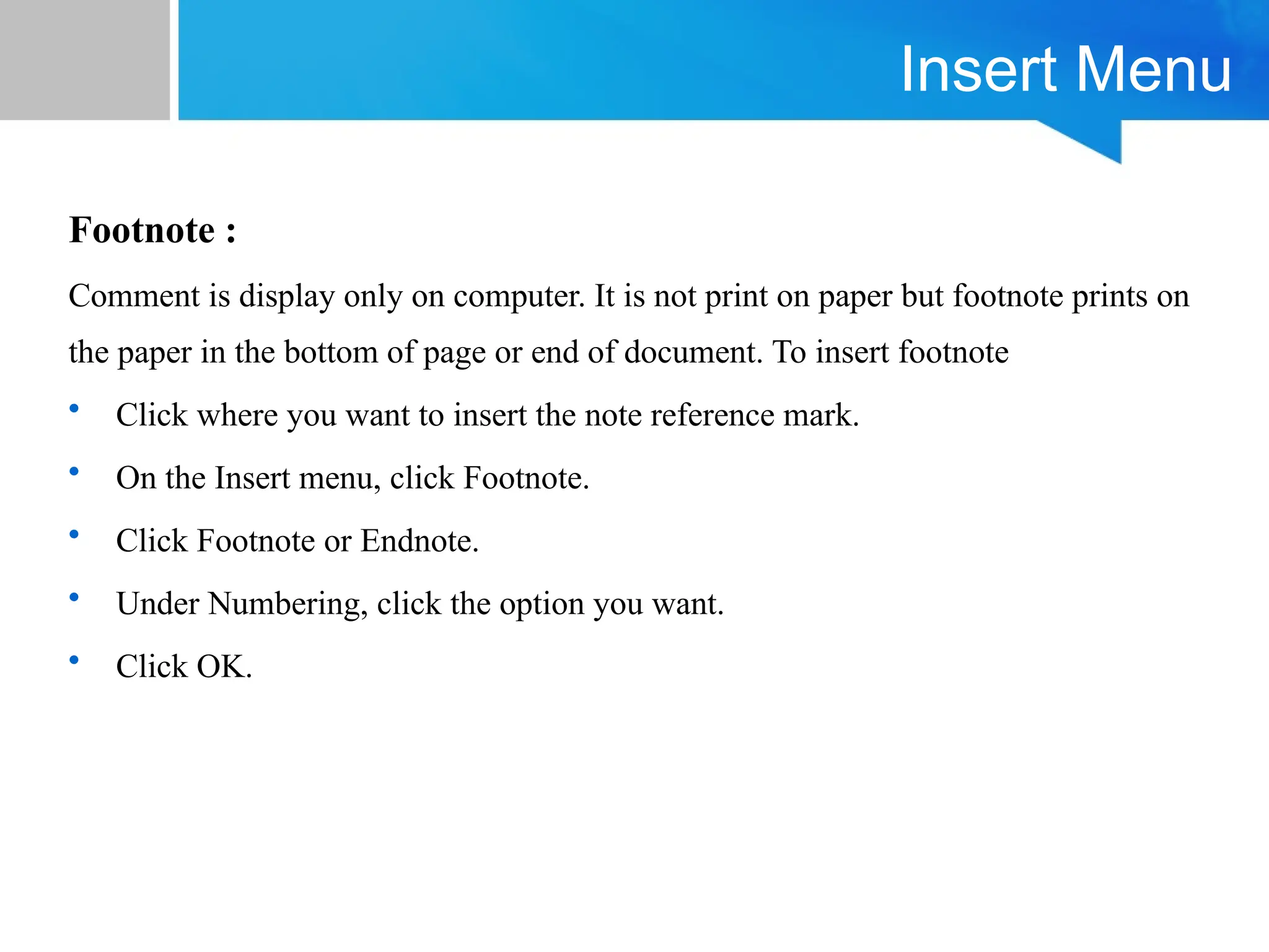 Insert Menu
Footnote :
Comment is display only on computer. It is not print on paper but footnote prints on
the paper in the bottom of page or end of document. To insert footnote
• Click where you want to insert the note reference mark.
• On the Insert menu, click Footnote.
• Click Footnote or Endnote.
• Under Numbering, click the option you want.
• Click OK.
 