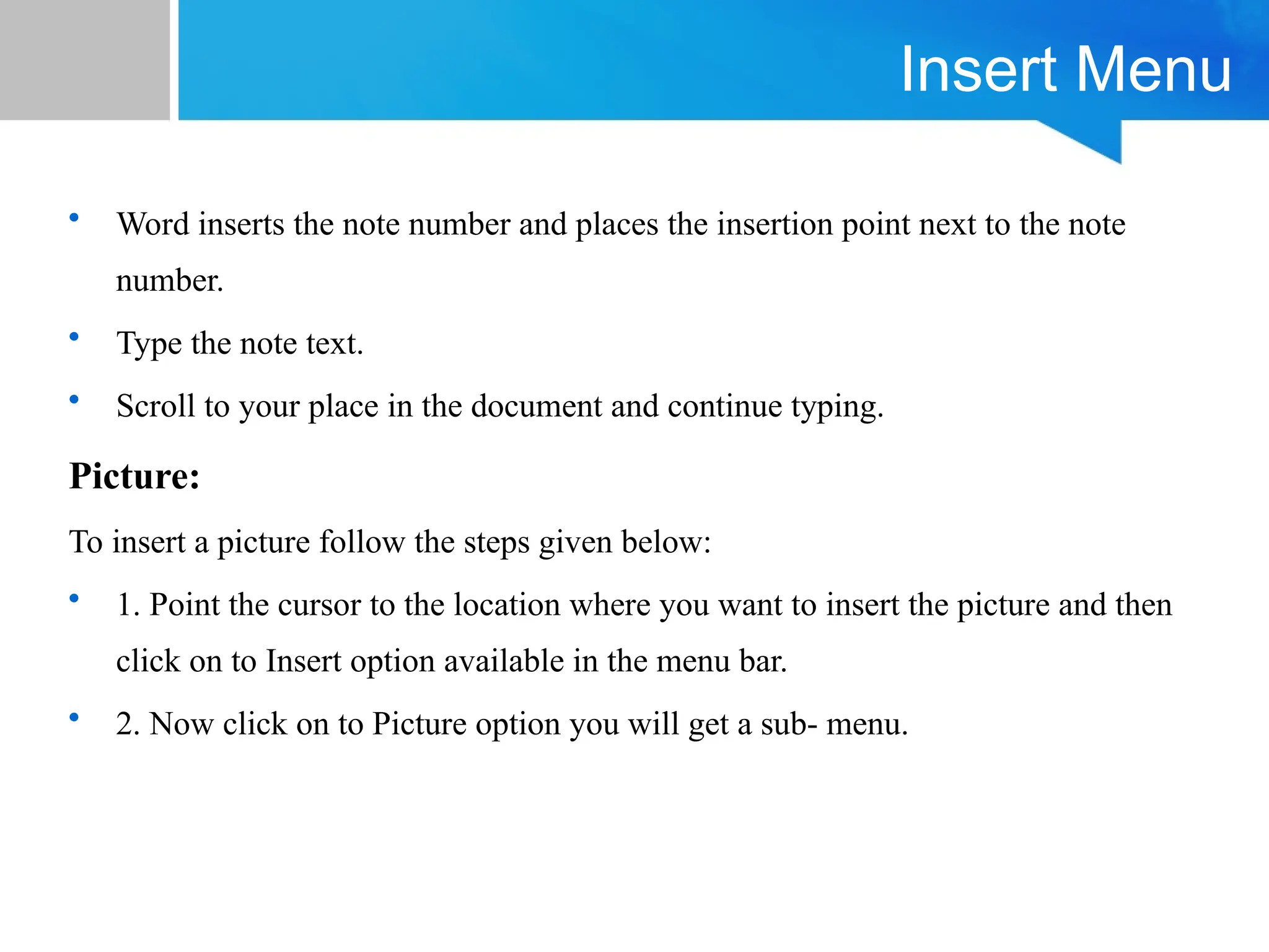 Insert Menu
• Word inserts the note number and places the insertion point next to the note
number.
• Type the note text.
• Scroll to your place in the document and continue typing.
Picture:
To insert a picture follow the steps given below:
• 1. Point the cursor to the location where you want to insert the picture and then
click on to Insert option available in the menu bar.
• 2. Now click on to Picture option you will get a sub- menu.
 