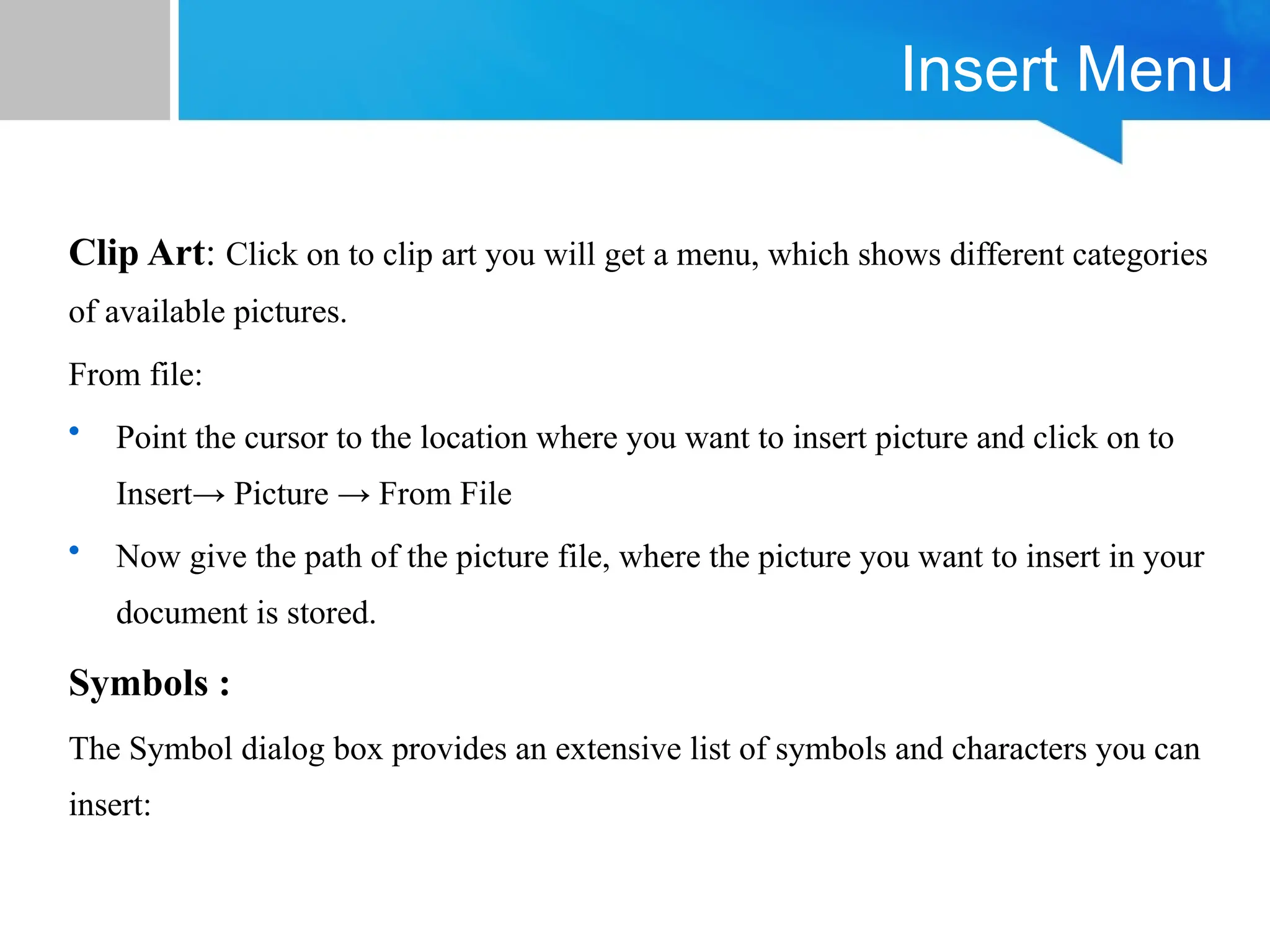 Insert Menu
Clip Art: Click on to clip art you will get a menu, which shows different categories
of available pictures.
From file:
• Point the cursor to the location where you want to insert picture and click on to
Insert→ Picture → From File
• Now give the path of the picture file, where the picture you want to insert in your
document is stored.
Symbols :
The Symbol dialog box provides an extensive list of symbols and characters you can
insert:
 