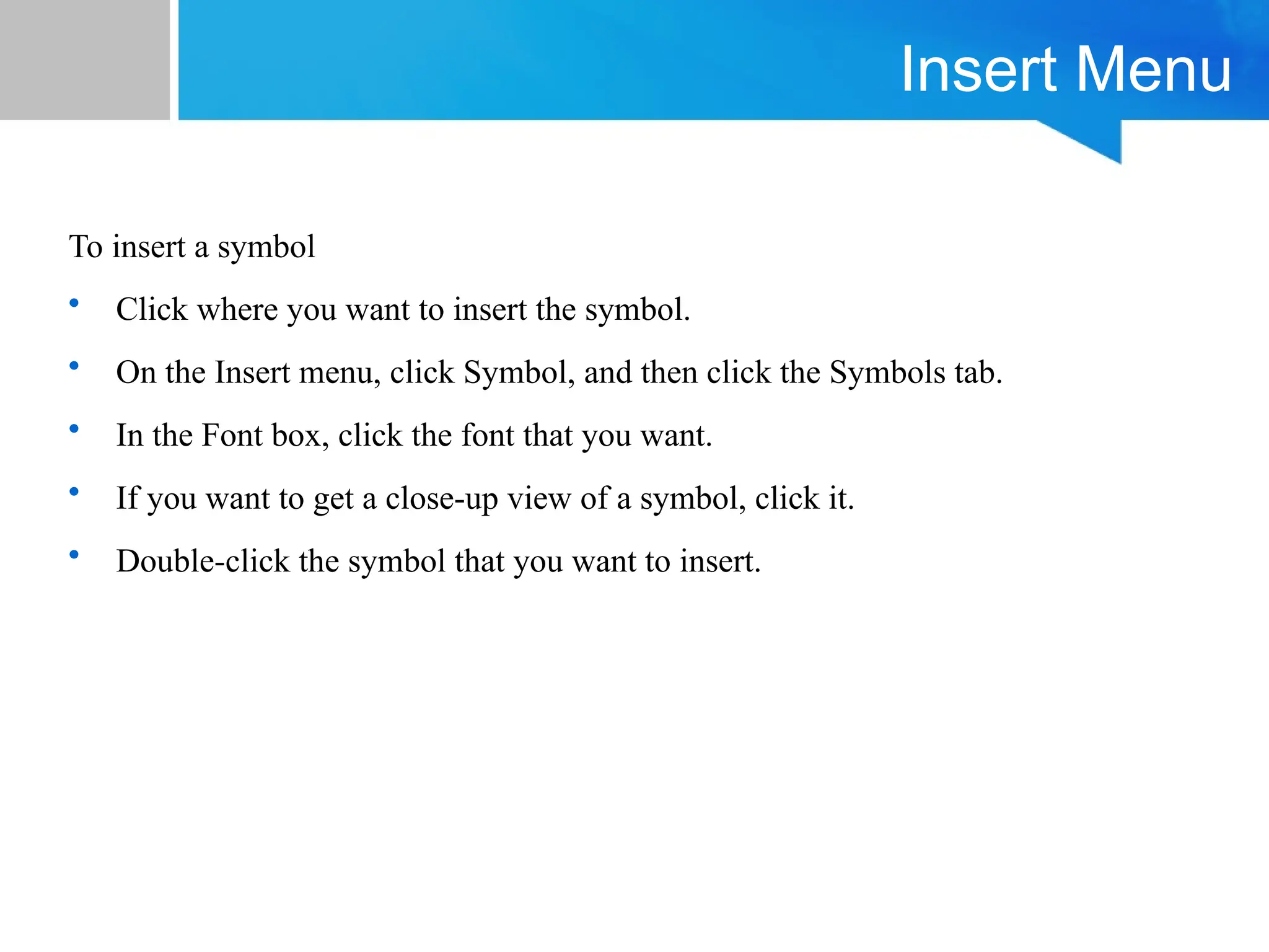 Insert Menu
To insert a symbol
• Click where you want to insert the symbol.
• On the Insert menu, click Symbol, and then click the Symbols tab.
• In the Font box, click the font that you want.
• If you want to get a close-up view of a symbol, click it.
• Double-click the symbol that you want to insert.
 