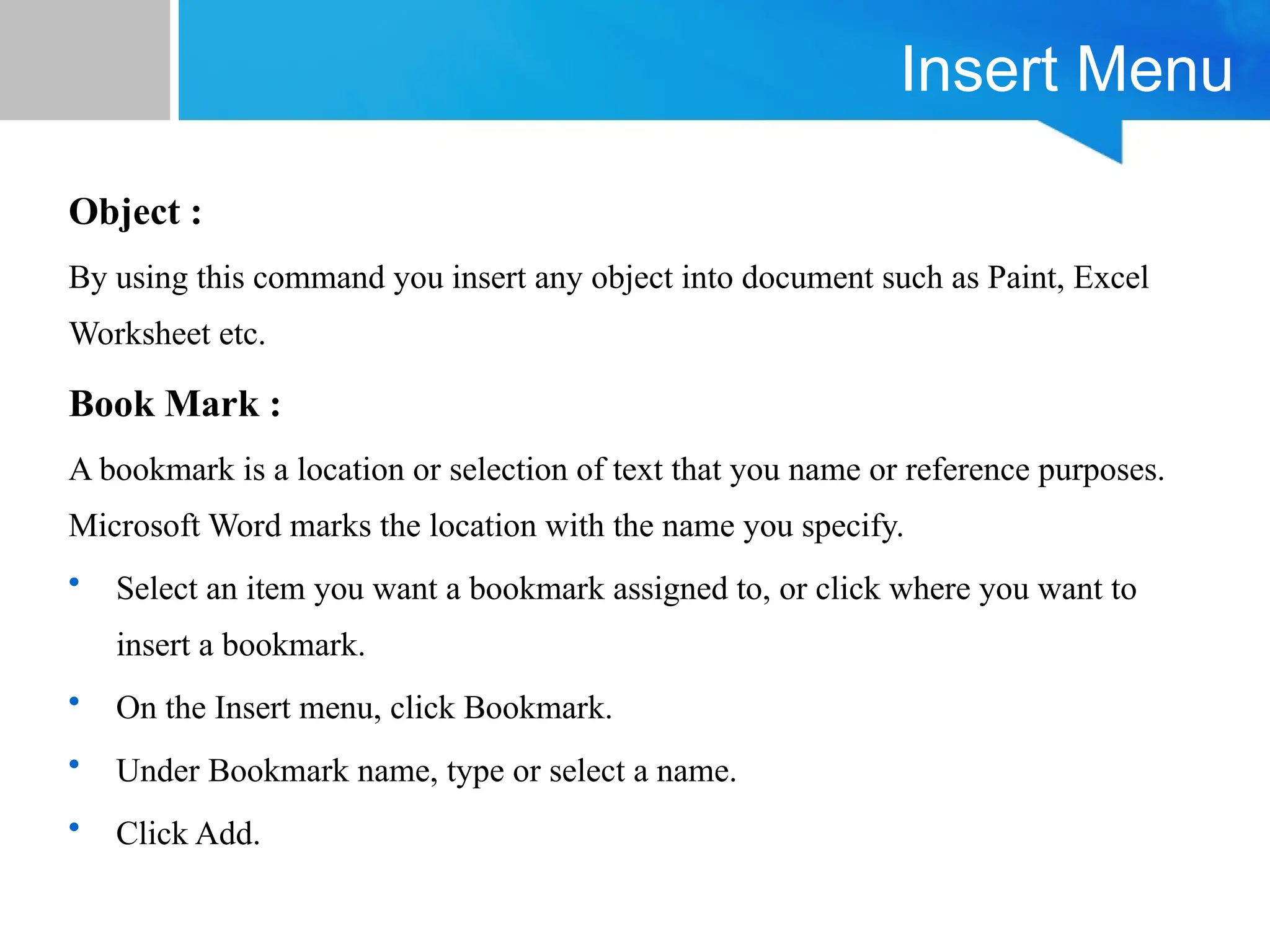 Insert Menu
Object :
By using this command you insert any object into document such as Paint, Excel
Worksheet etc.
Book Mark :
A bookmark is a location or selection of text that you name or reference purposes.
Microsoft Word marks the location with the name you specify.
• Select an item you want a bookmark assigned to, or click where you want to
insert a bookmark.
• On the Insert menu, click Bookmark.
• Under Bookmark name, type or select a name.
• Click Add.
 