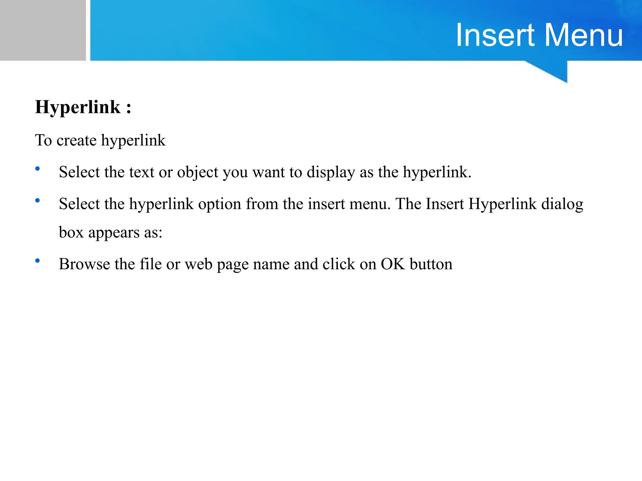 Insert Menu
Hyperlink :
To create hyperlink
• Select the text or object you want to display as the hyperlink.
• Select the hyperlink option from the insert menu. The Insert Hyperlink dialog
box appears as:
• Browse the file or web page name and click on OK button
 