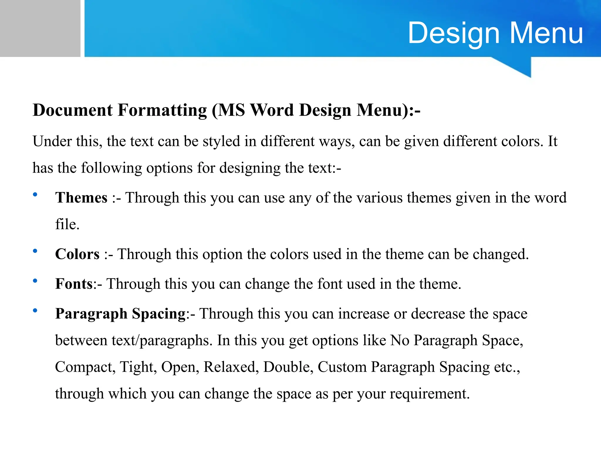 Design Menu
Document Formatting (MS Word Design Menu):-
Under this, the text can be styled in different ways, can be given different colors. It
has the following options for designing the text:-
• Themes :- Through this you can use any of the various themes given in the word
file.
• Colors :- Through this option the colors used in the theme can be changed.
• Fonts:- Through this you can change the font used in the theme.
• Paragraph Spacing:- Through this you can increase or decrease the space
between text/paragraphs. In this you get options like No Paragraph Space,
Compact, Tight, Open, Relaxed, Double, Custom Paragraph Spacing etc.,
through which you can change the space as per your requirement.
 