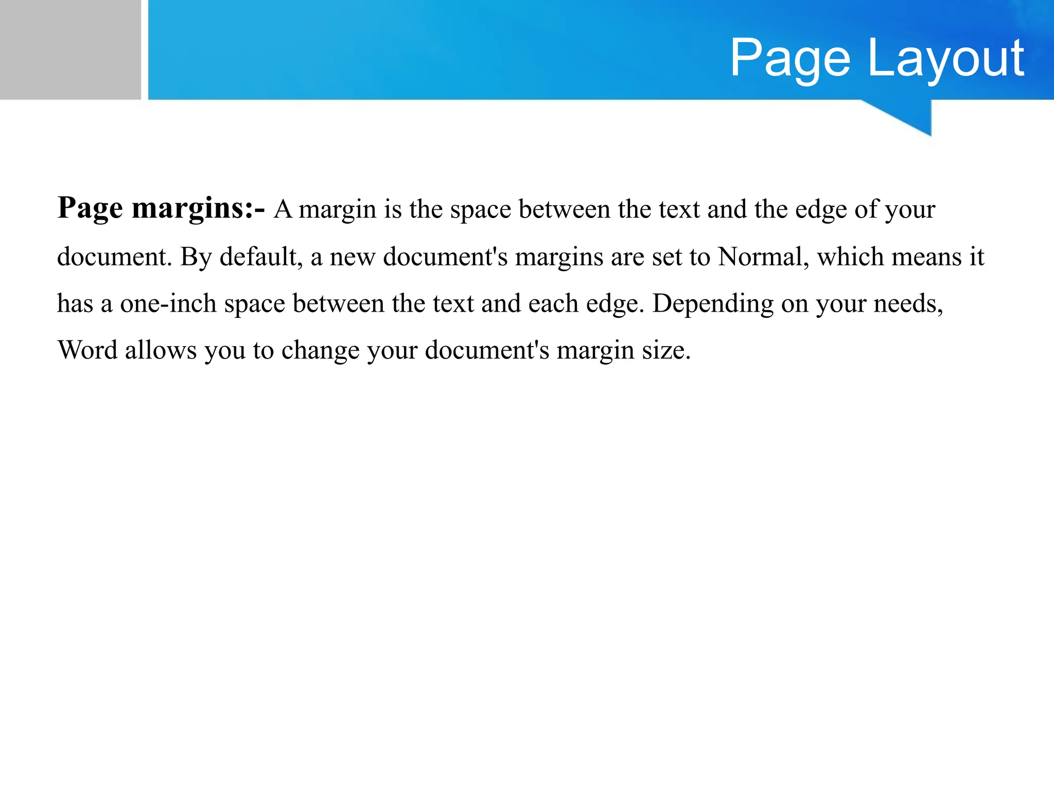 Page Layout
Page margins:- A margin is the space between the text and the edge of your
document. By default, a new document's margins are set to Normal, which means it
has a one-inch space between the text and each edge. Depending on your needs,
Word allows you to change your document's margin size.
 
