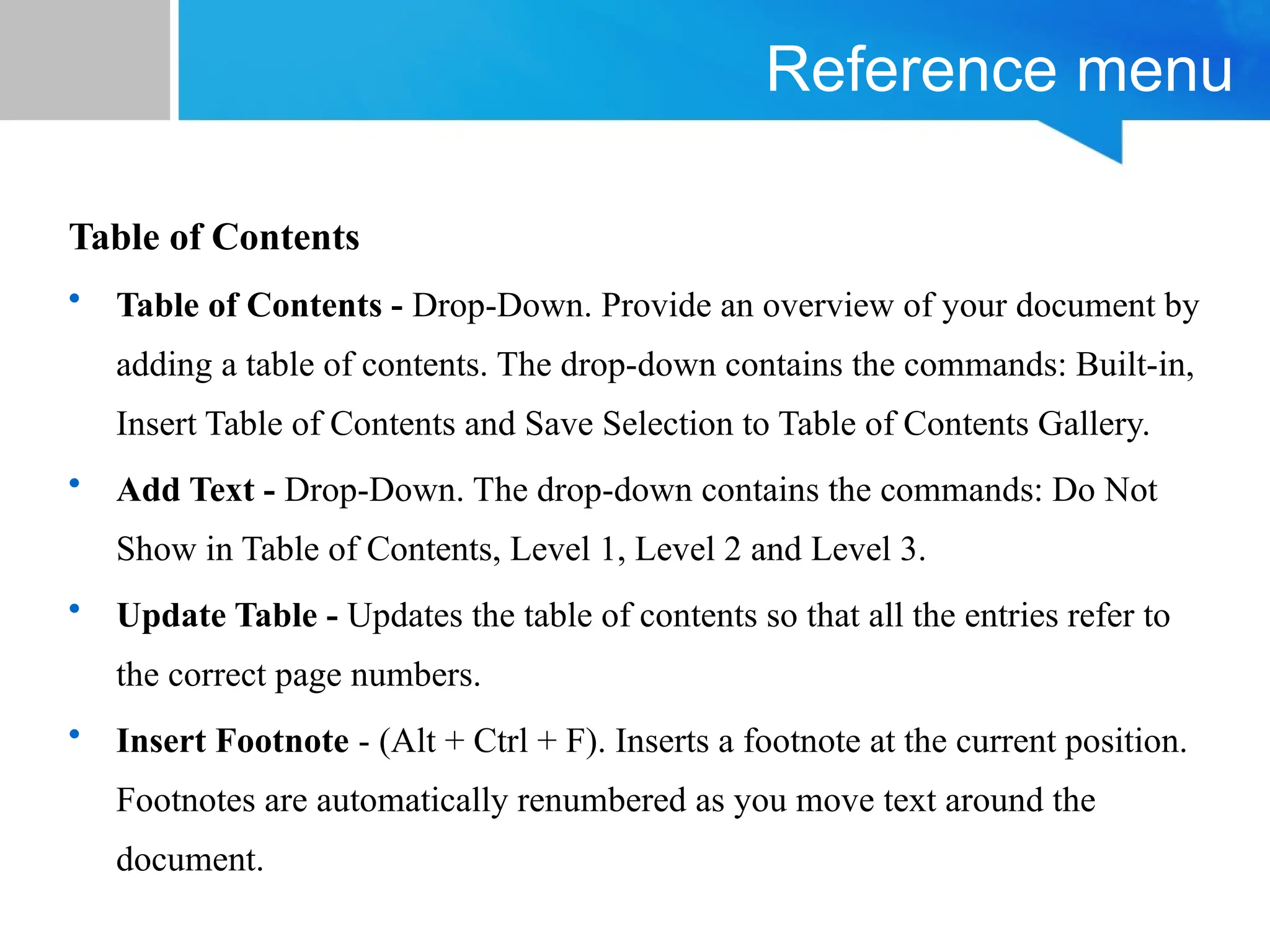 Reference menu
Table of Contents
• Table of Contents - Drop-Down. Provide an overview of your document by
adding a table of contents. The drop-down contains the commands: Built-in,
Insert Table of Contents and Save Selection to Table of Contents Gallery.
• Add Text - Drop-Down. The drop-down contains the commands: Do Not
Show in Table of Contents, Level 1, Level 2 and Level 3.
• Update Table - Updates the table of contents so that all the entries refer to
the correct page numbers.
• Insert Footnote - (Alt + Ctrl + F). Inserts a footnote at the current position.
Footnotes are automatically renumbered as you move text around the
document.
 
