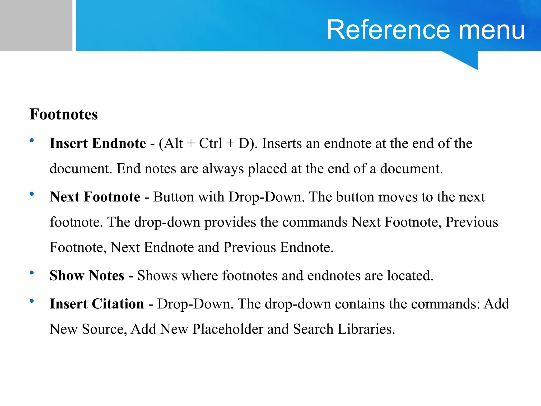 Reference menu
Footnotes
• Insert Endnote - (Alt + Ctrl + D). Inserts an endnote at the end of the
document. End notes are always placed at the end of a document.
• Next Footnote - Button with Drop-Down. The button moves to the next
footnote. The drop-down provides the commands Next Footnote, Previous
Footnote, Next Endnote and Previous Endnote.
• Show Notes - Shows where footnotes and endnotes are located.
• Insert Citation - Drop-Down. The drop-down contains the commands: Add
New Source, Add New Placeholder and Search Libraries.
 